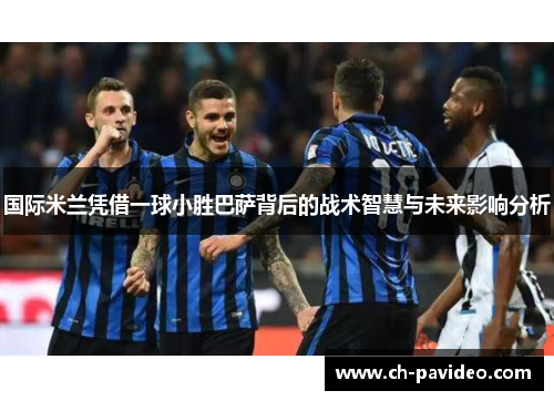 国际米兰凭借一球小胜巴萨背后的战术智慧与未来影响分析