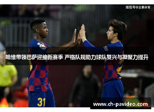 哈维带领巴萨迎接新赛季 严格队规助力球队复兴与凝聚力提升