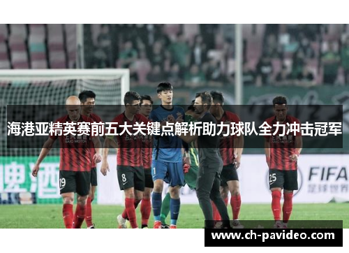海港亚精英赛前五大关键点解析助力球队全力冲击冠军