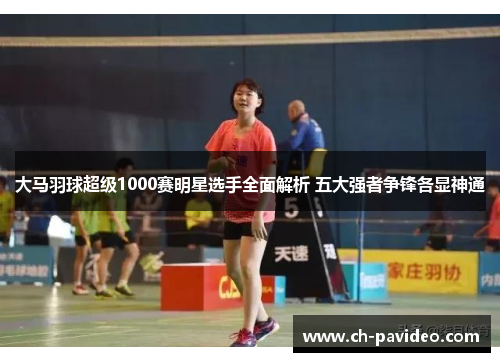 大马羽球超级1000赛明星选手全面解析 五大强者争锋各显神通 大马羽球超级1000赛明星选手全面解析 五大强者争锋各显神通